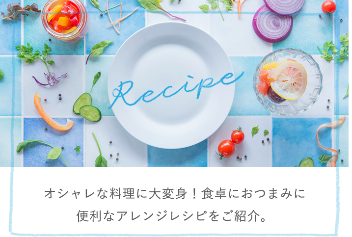 Recipe オシャレな料理に大変身！食卓におつまみに便利なアレンジレシピをご紹介。